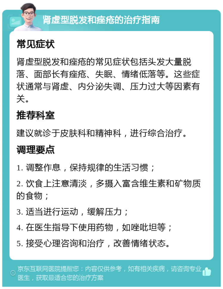 肾虚型脱发和痤疮的治疗指南 常见症状 肾虚型脱发和痤疮的常见症状包括头发大量脱落、面部长有痤疮、失眠、情绪低落等。这些症状通常与肾虚、内分泌失调、压力过大等因素有关。 推荐科室 建议就诊于皮肤科和精神科，进行综合治疗。 调理要点 1. 调整作息，保持规律的生活习惯； 2. 饮食上注意清淡，多摄入富含维生素和矿物质的食物； 3. 适当进行运动，缓解压力； 4. 在医生指导下使用药物，如唑吡坦等； 5. 接受心理咨询和治疗，改善情绪状态。