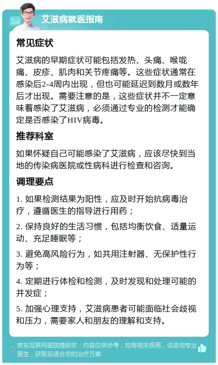 艾滋病就医指南 常见症状 艾滋病的早期症状可能包括发热、头痛、喉咙痛、皮疹、肌肉和关节疼痛等。这些症状通常在感染后2-4周内出现，但也可能延迟到数月或数年后才出现。需要注意的是，这些症状并不一定意味着感染了艾滋病，必须通过专业的检测才能确定是否感染了HIV病毒。 推荐科室 如果怀疑自己可能感染了艾滋病，应该尽快到当地的传染病医院或性病科进行检查和咨询。 调理要点 1. 如果检测结果为阳性，应及时开始抗病毒治疗，遵循医生的指导进行用药； 2. 保持良好的生活习惯，包括均衡饮食、适量运动、充足睡眠等； 3. 避免高风险行为，如共用注射器、无保护性行为等； 4. 定期进行体检和检测，及时发现和处理可能的并发症； 5. 加强心理支持，艾滋病患者可能面临社会歧视和压力，需要家人和朋友的理解和支持。