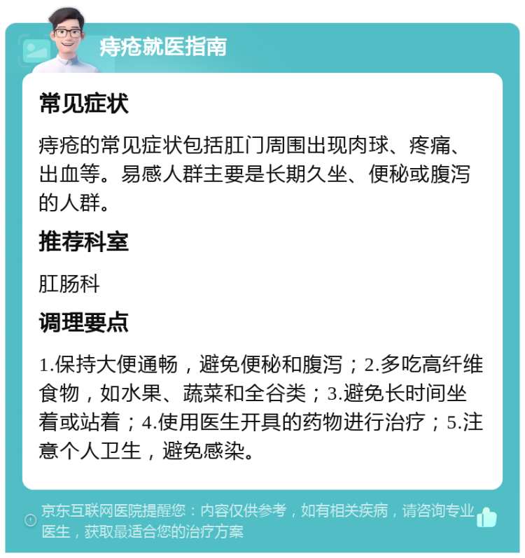 痔疮就医指南 常见症状 痔疮的常见症状包括肛门周围出现肉球、疼痛、出血等。易感人群主要是长期久坐、便秘或腹泻的人群。 推荐科室 肛肠科 调理要点 1.保持大便通畅，避免便秘和腹泻；2.多吃高纤维食物，如水果、蔬菜和全谷类；3.避免长时间坐着或站着；4.使用医生开具的药物进行治疗；5.注意个人卫生，避免感染。