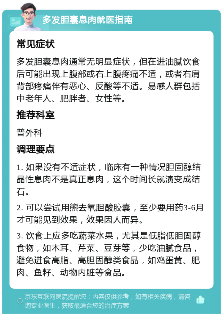 多发胆囊息肉就医指南 常见症状 多发胆囊息肉通常无明显症状，但在进油腻饮食后可能出现上腹部或右上腹疼痛不适，或者右肩背部疼痛伴有恶心、反酸等不适。易感人群包括中老年人、肥胖者、女性等。 推荐科室 普外科 调理要点 1. 如果没有不适症状，临床有一种情况胆固醇结晶性息肉不是真正息肉，这个时间长就演变成结石。 2. 可以尝试用熊去氧胆酸胶囊，至少要用药3-6月才可能见到效果，效果因人而异。 3. 饮食上应多吃蔬菜水果，尤其是低脂低胆固醇食物，如木耳、芹菜、豆芽等，少吃油腻食品，避免进食高脂、高胆固醇类食品，如鸡蛋黄、肥肉、鱼籽、动物内脏等食品。