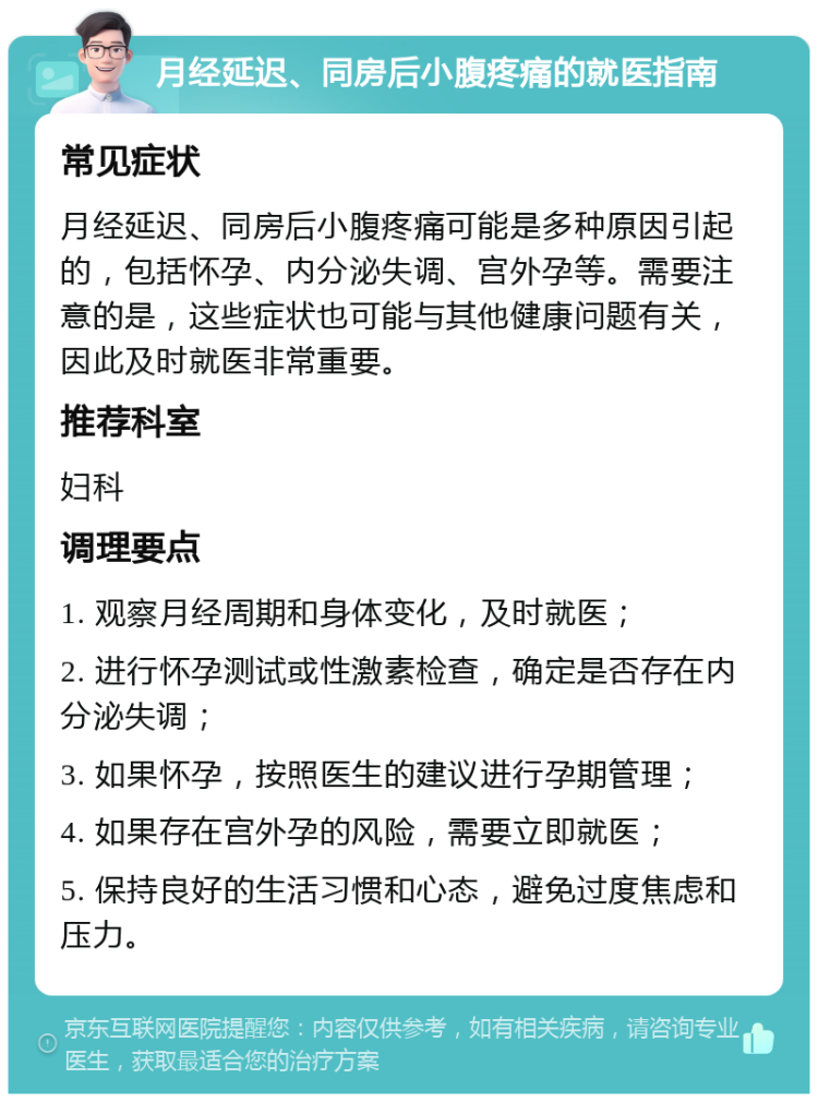 月经延迟、同房后小腹疼痛的就医指南 常见症状 月经延迟、同房后小腹疼痛可能是多种原因引起的，包括怀孕、内分泌失调、宫外孕等。需要注意的是，这些症状也可能与其他健康问题有关，因此及时就医非常重要。 推荐科室 妇科 调理要点 1. 观察月经周期和身体变化，及时就医； 2. 进行怀孕测试或性激素检查，确定是否存在内分泌失调； 3. 如果怀孕，按照医生的建议进行孕期管理； 4. 如果存在宫外孕的风险，需要立即就医； 5. 保持良好的生活习惯和心态，避免过度焦虑和压力。