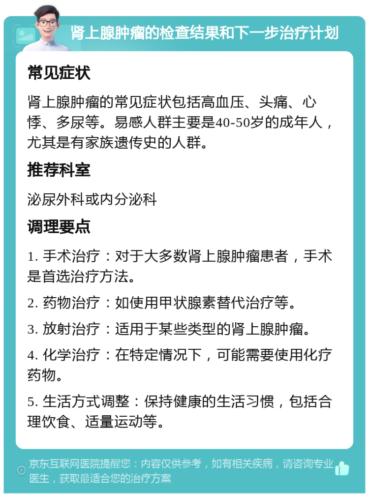 肾上腺肿瘤的检查结果和下一步治疗计划 常见症状 肾上腺肿瘤的常见症状包括高血压、头痛、心悸、多尿等。易感人群主要是40-50岁的成年人，尤其是有家族遗传史的人群。 推荐科室 泌尿外科或内分泌科 调理要点 1. 手术治疗：对于大多数肾上腺肿瘤患者，手术是首选治疗方法。 2. 药物治疗：如使用甲状腺素替代治疗等。 3. 放射治疗：适用于某些类型的肾上腺肿瘤。 4. 化学治疗：在特定情况下，可能需要使用化疗药物。 5. 生活方式调整：保持健康的生活习惯，包括合理饮食、适量运动等。