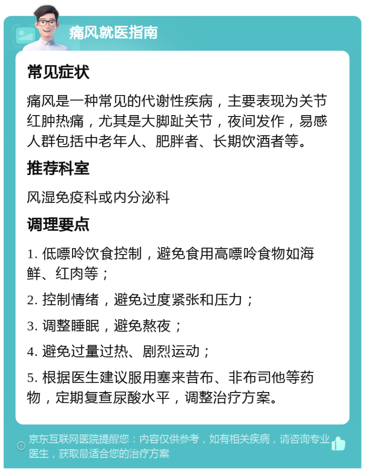 痛风就医指南 常见症状 痛风是一种常见的代谢性疾病，主要表现为关节红肿热痛，尤其是大脚趾关节，夜间发作，易感人群包括中老年人、肥胖者、长期饮酒者等。 推荐科室 风湿免疫科或内分泌科 调理要点 1. 低嘌呤饮食控制，避免食用高嘌呤食物如海鲜、红肉等； 2. 控制情绪，避免过度紧张和压力； 3. 调整睡眠，避免熬夜； 4. 避免过量过热、剧烈运动； 5. 根据医生建议服用塞来昔布、非布司他等药物，定期复查尿酸水平，调整治疗方案。