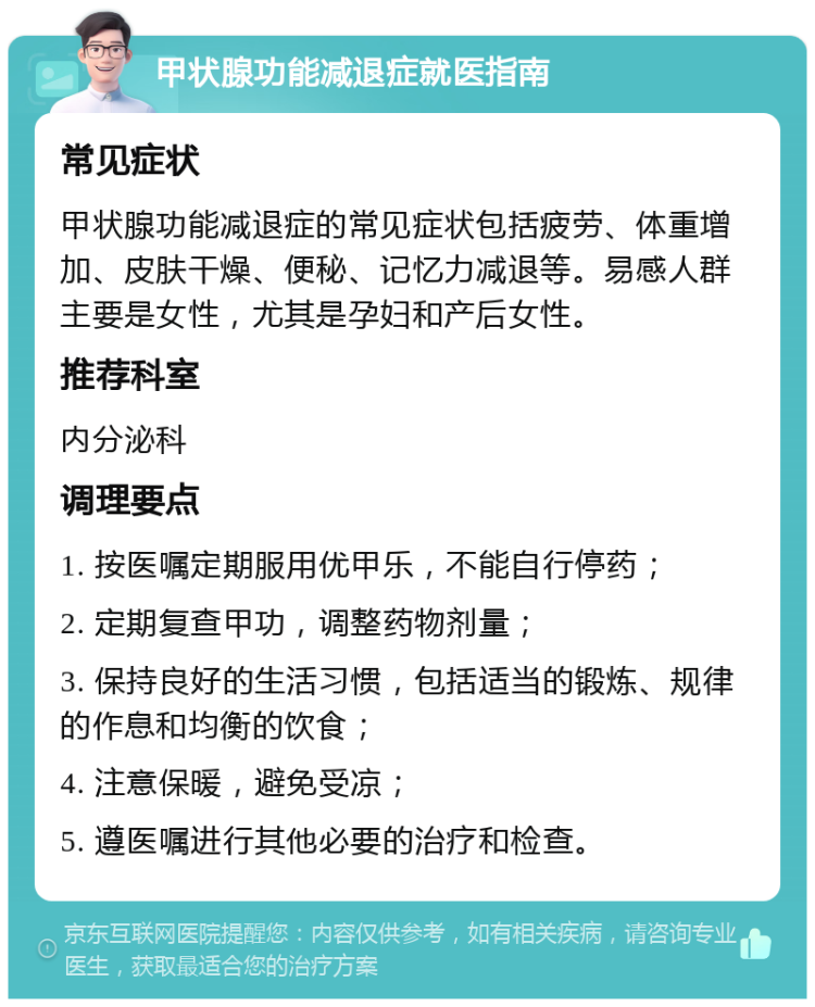 甲状腺功能减退症就医指南 常见症状 甲状腺功能减退症的常见症状包括疲劳、体重增加、皮肤干燥、便秘、记忆力减退等。易感人群主要是女性，尤其是孕妇和产后女性。 推荐科室 内分泌科 调理要点 1. 按医嘱定期服用优甲乐，不能自行停药； 2. 定期复查甲功，调整药物剂量； 3. 保持良好的生活习惯，包括适当的锻炼、规律的作息和均衡的饮食； 4. 注意保暖，避免受凉； 5. 遵医嘱进行其他必要的治疗和检查。