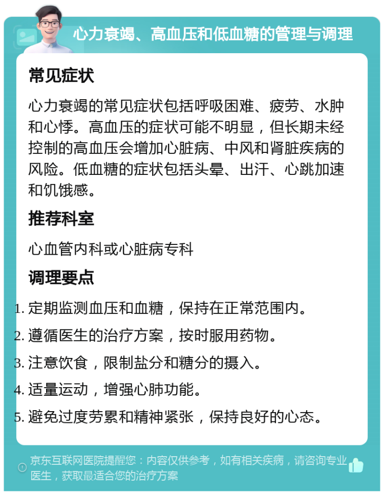 心力衰竭、高血压和低血糖的管理与调理 常见症状 心力衰竭的常见症状包括呼吸困难、疲劳、水肿和心悸。高血压的症状可能不明显，但长期未经控制的高血压会增加心脏病、中风和肾脏疾病的风险。低血糖的症状包括头晕、出汗、心跳加速和饥饿感。 推荐科室 心血管内科或心脏病专科 调理要点 定期监测血压和血糖，保持在正常范围内。 遵循医生的治疗方案，按时服用药物。 注意饮食，限制盐分和糖分的摄入。 适量运动，增强心肺功能。 避免过度劳累和精神紧张，保持良好的心态。