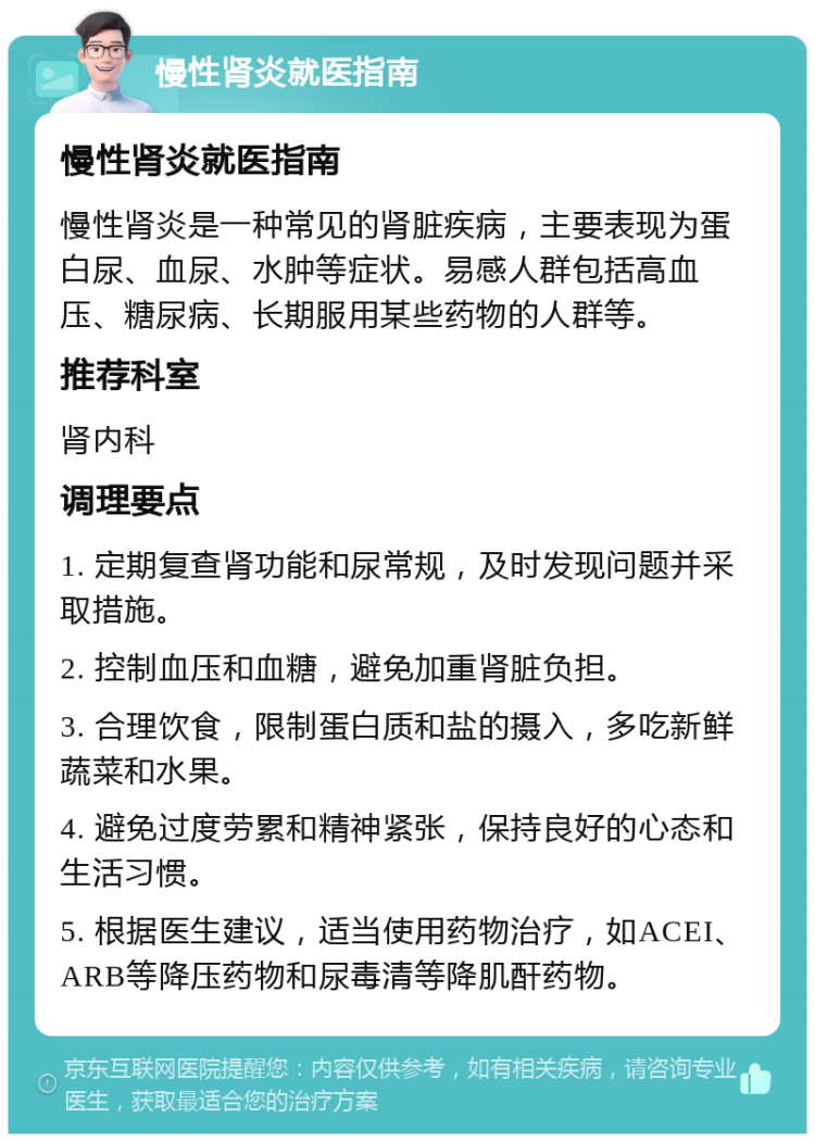 慢性肾炎就医指南 慢性肾炎就医指南 慢性肾炎是一种常见的肾脏疾病，主要表现为蛋白尿、血尿、水肿等症状。易感人群包括高血压、糖尿病、长期服用某些药物的人群等。 推荐科室 肾内科 调理要点 1. 定期复查肾功能和尿常规，及时发现问题并采取措施。 2. 控制血压和血糖，避免加重肾脏负担。 3. 合理饮食，限制蛋白质和盐的摄入，多吃新鲜蔬菜和水果。 4. 避免过度劳累和精神紧张，保持良好的心态和生活习惯。 5. 根据医生建议，适当使用药物治疗，如ACEI、ARB等降压药物和尿毒清等降肌酐药物。