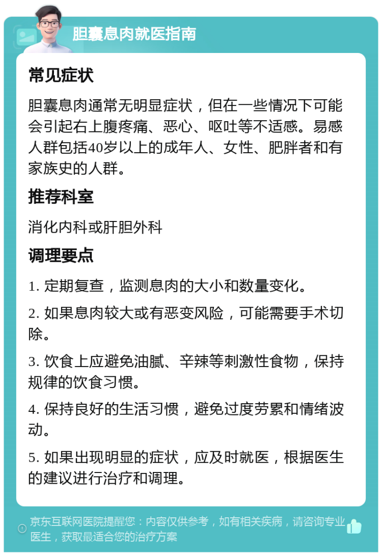 胆囊息肉就医指南 常见症状 胆囊息肉通常无明显症状，但在一些情况下可能会引起右上腹疼痛、恶心、呕吐等不适感。易感人群包括40岁以上的成年人、女性、肥胖者和有家族史的人群。 推荐科室 消化内科或肝胆外科 调理要点 1. 定期复查，监测息肉的大小和数量变化。 2. 如果息肉较大或有恶变风险，可能需要手术切除。 3. 饮食上应避免油腻、辛辣等刺激性食物，保持规律的饮食习惯。 4. 保持良好的生活习惯，避免过度劳累和情绪波动。 5. 如果出现明显的症状，应及时就医，根据医生的建议进行治疗和调理。