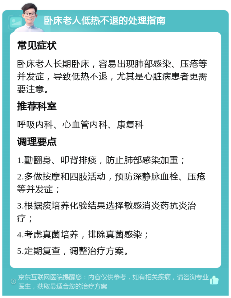 卧床老人低热不退的处理指南 常见症状 卧床老人长期卧床，容易出现肺部感染、压疮等并发症，导致低热不退，尤其是心脏病患者更需要注意。 推荐科室 呼吸内科、心血管内科、康复科 调理要点 1.勤翻身、叩背排痰，防止肺部感染加重； 2.多做按摩和四肢活动，预防深静脉血栓、压疮等并发症； 3.根据痰培养化验结果选择敏感消炎药抗炎治疗； 4.考虑真菌培养，排除真菌感染； 5.定期复查，调整治疗方案。