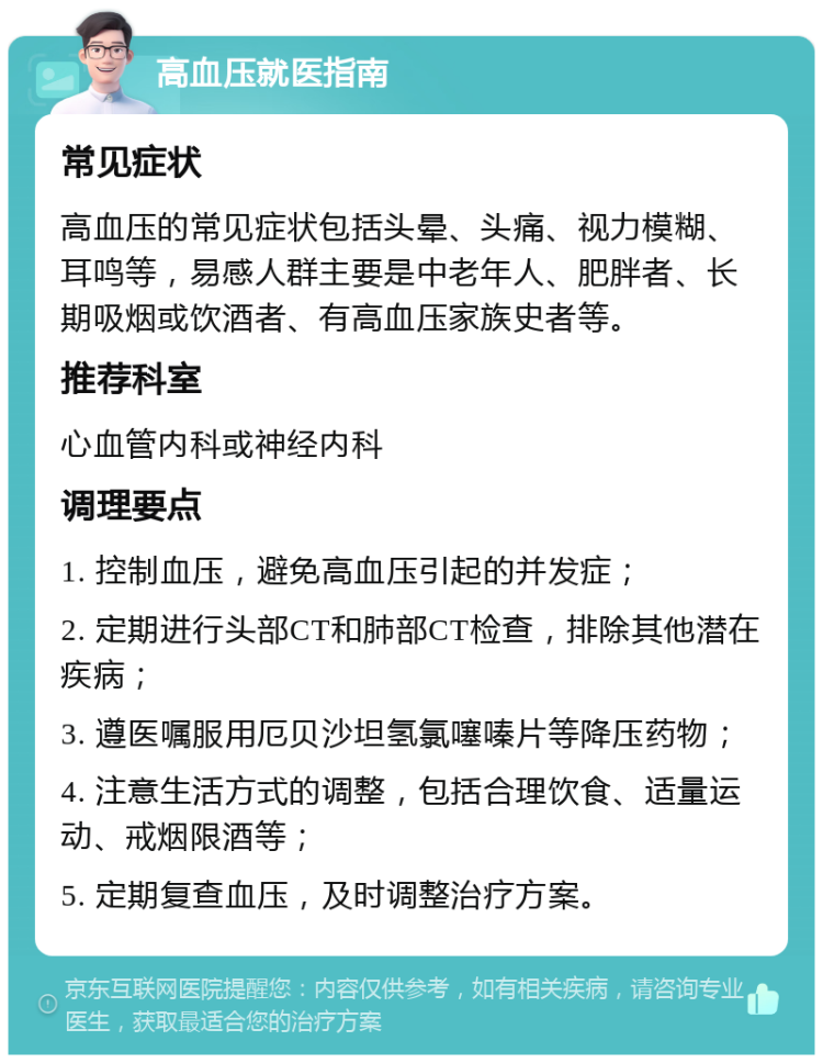 高血压就医指南 常见症状 高血压的常见症状包括头晕、头痛、视力模糊、耳鸣等，易感人群主要是中老年人、肥胖者、长期吸烟或饮酒者、有高血压家族史者等。 推荐科室 心血管内科或神经内科 调理要点 1. 控制血压，避免高血压引起的并发症； 2. 定期进行头部CT和肺部CT检查，排除其他潜在疾病； 3. 遵医嘱服用厄贝沙坦氢氯噻嗪片等降压药物； 4. 注意生活方式的调整，包括合理饮食、适量运动、戒烟限酒等； 5. 定期复查血压，及时调整治疗方案。