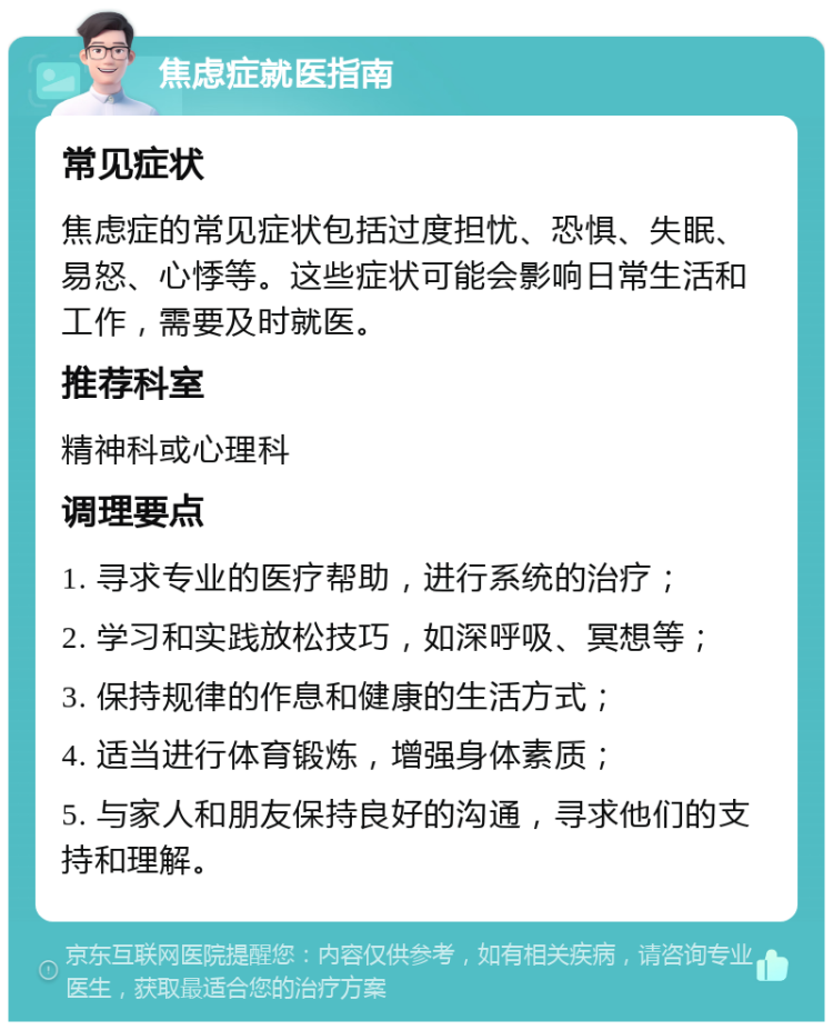 焦虑症就医指南 常见症状 焦虑症的常见症状包括过度担忧、恐惧、失眠、易怒、心悸等。这些症状可能会影响日常生活和工作，需要及时就医。 推荐科室 精神科或心理科 调理要点 1. 寻求专业的医疗帮助，进行系统的治疗； 2. 学习和实践放松技巧，如深呼吸、冥想等； 3. 保持规律的作息和健康的生活方式； 4. 适当进行体育锻炼，增强身体素质； 5. 与家人和朋友保持良好的沟通，寻求他们的支持和理解。