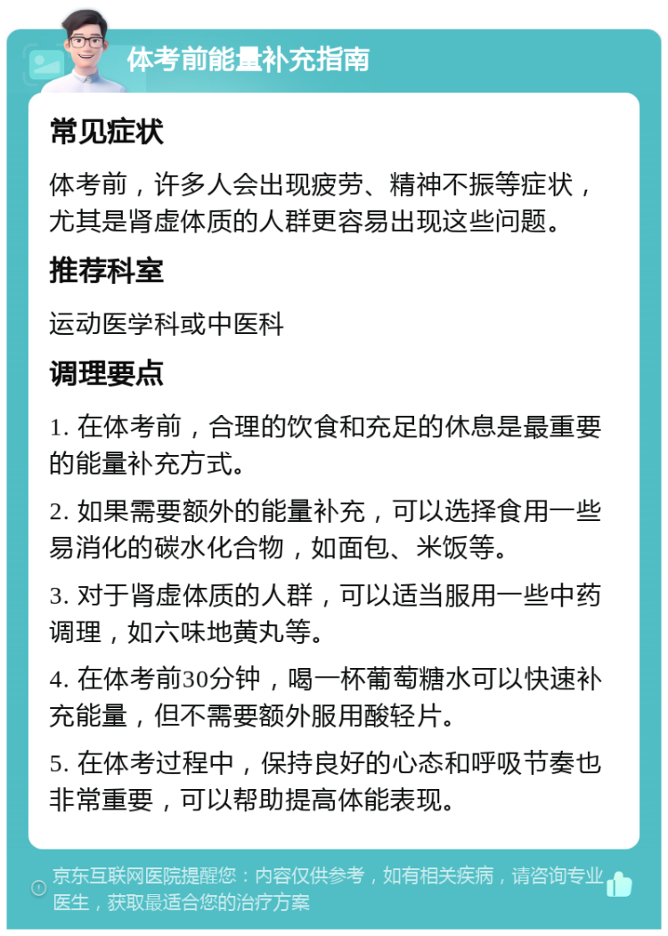 体考前能量补充指南 常见症状 体考前，许多人会出现疲劳、精神不振等症状，尤其是肾虚体质的人群更容易出现这些问题。 推荐科室 运动医学科或中医科 调理要点 1. 在体考前，合理的饮食和充足的休息是最重要的能量补充方式。 2. 如果需要额外的能量补充，可以选择食用一些易消化的碳水化合物，如面包、米饭等。 3. 对于肾虚体质的人群，可以适当服用一些中药调理，如六味地黄丸等。 4. 在体考前30分钟，喝一杯葡萄糖水可以快速补充能量，但不需要额外服用酸轻片。 5. 在体考过程中，保持良好的心态和呼吸节奏也非常重要，可以帮助提高体能表现。