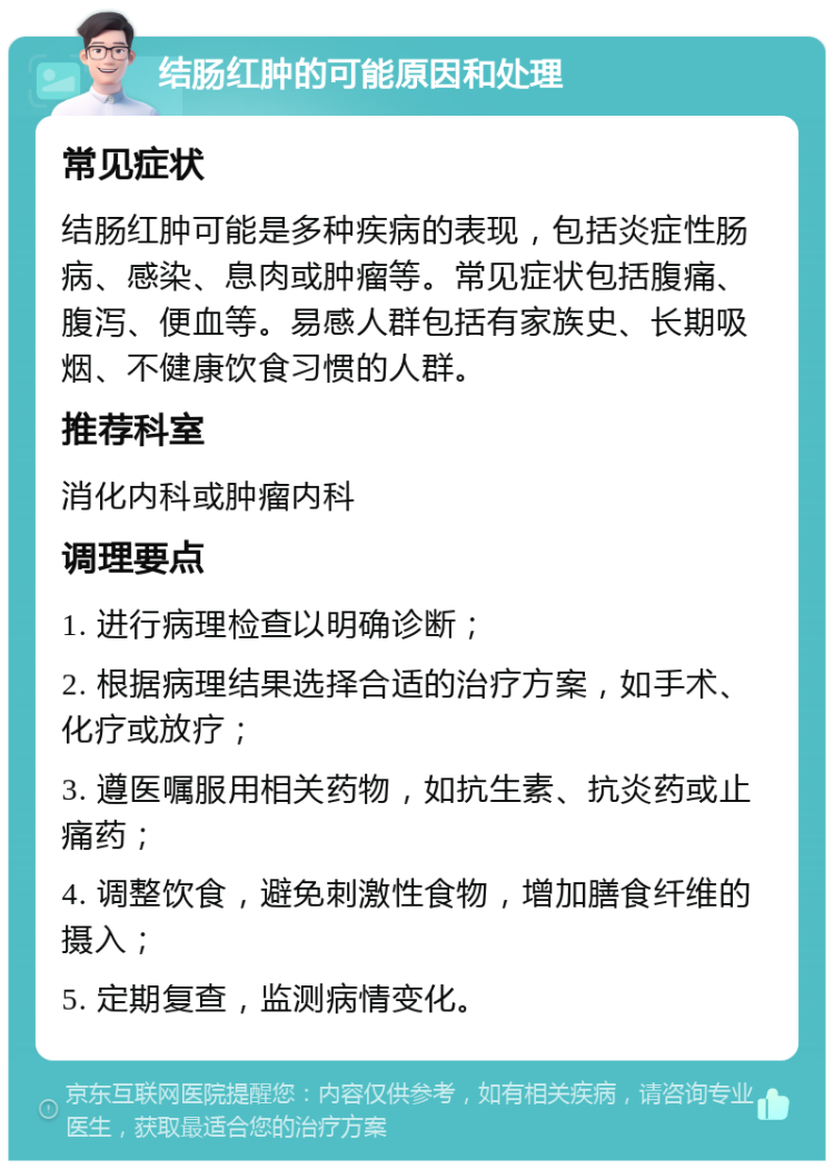 结肠红肿的可能原因和处理 常见症状 结肠红肿可能是多种疾病的表现，包括炎症性肠病、感染、息肉或肿瘤等。常见症状包括腹痛、腹泻、便血等。易感人群包括有家族史、长期吸烟、不健康饮食习惯的人群。 推荐科室 消化内科或肿瘤内科 调理要点 1. 进行病理检查以明确诊断； 2. 根据病理结果选择合适的治疗方案，如手术、化疗或放疗； 3. 遵医嘱服用相关药物，如抗生素、抗炎药或止痛药； 4. 调整饮食，避免刺激性食物，增加膳食纤维的摄入； 5. 定期复查，监测病情变化。