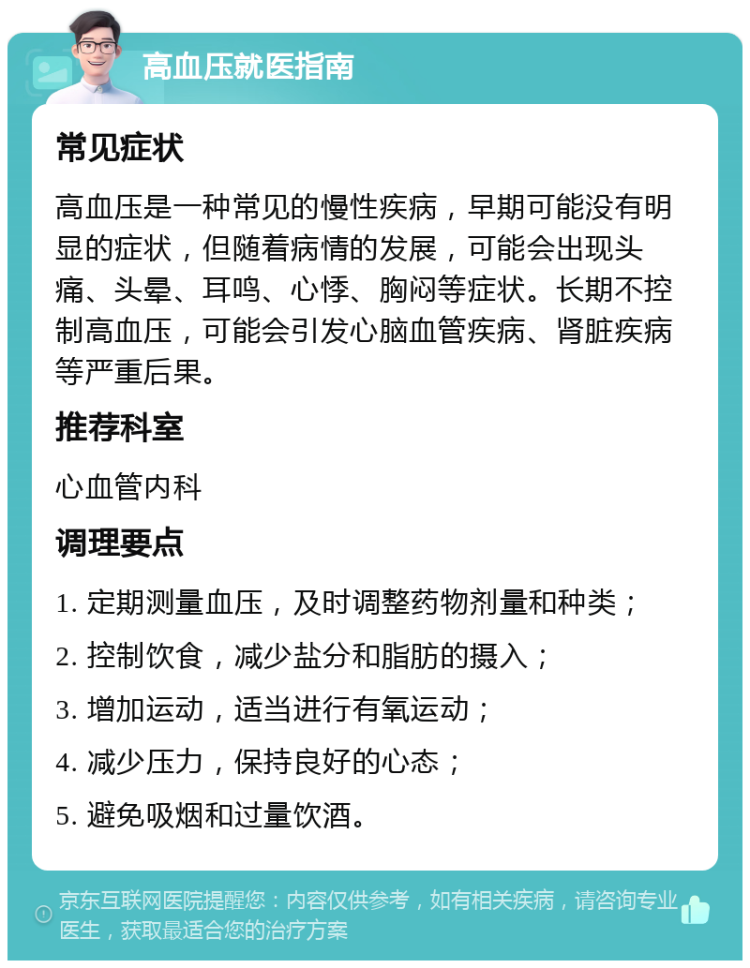 高血压就医指南 常见症状 高血压是一种常见的慢性疾病，早期可能没有明显的症状，但随着病情的发展，可能会出现头痛、头晕、耳鸣、心悸、胸闷等症状。长期不控制高血压，可能会引发心脑血管疾病、肾脏疾病等严重后果。 推荐科室 心血管内科 调理要点 1. 定期测量血压，及时调整药物剂量和种类； 2. 控制饮食，减少盐分和脂肪的摄入； 3. 增加运动，适当进行有氧运动； 4. 减少压力，保持良好的心态； 5. 避免吸烟和过量饮酒。