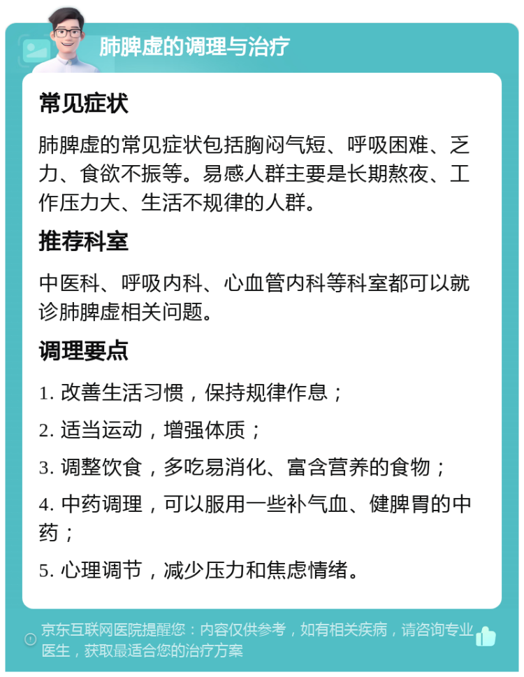 肺脾虚的调理与治疗 常见症状 肺脾虚的常见症状包括胸闷气短、呼吸困难、乏力、食欲不振等。易感人群主要是长期熬夜、工作压力大、生活不规律的人群。 推荐科室 中医科、呼吸内科、心血管内科等科室都可以就诊肺脾虚相关问题。 调理要点 1. 改善生活习惯，保持规律作息； 2. 适当运动，增强体质； 3. 调整饮食，多吃易消化、富含营养的食物； 4. 中药调理，可以服用一些补气血、健脾胃的中药； 5. 心理调节，减少压力和焦虑情绪。