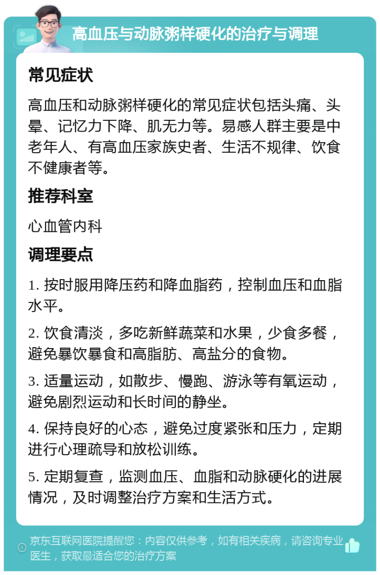 高血压与动脉粥样硬化的治疗与调理 常见症状 高血压和动脉粥样硬化的常见症状包括头痛、头晕、记忆力下降、肌无力等。易感人群主要是中老年人、有高血压家族史者、生活不规律、饮食不健康者等。 推荐科室 心血管内科 调理要点 1. 按时服用降压药和降血脂药，控制血压和血脂水平。 2. 饮食清淡，多吃新鲜蔬菜和水果，少食多餐，避免暴饮暴食和高脂肪、高盐分的食物。 3. 适量运动，如散步、慢跑、游泳等有氧运动，避免剧烈运动和长时间的静坐。 4. 保持良好的心态，避免过度紧张和压力，定期进行心理疏导和放松训练。 5. 定期复查，监测血压、血脂和动脉硬化的进展情况，及时调整治疗方案和生活方式。