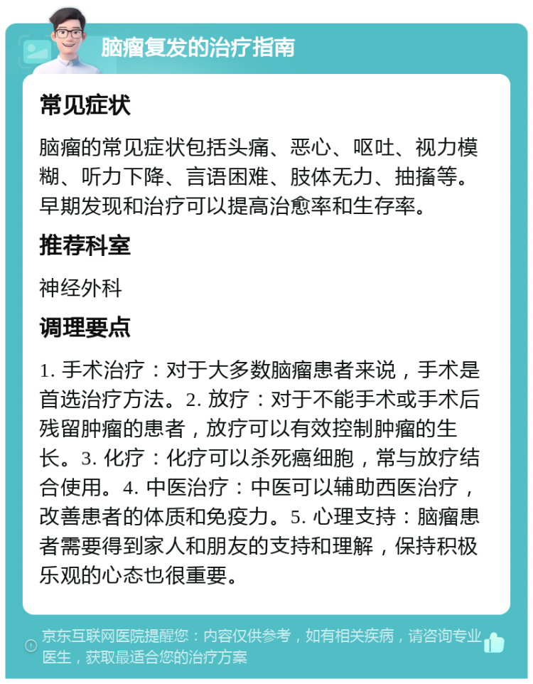 脑瘤复发的治疗指南 常见症状 脑瘤的常见症状包括头痛、恶心、呕吐、视力模糊、听力下降、言语困难、肢体无力、抽搐等。早期发现和治疗可以提高治愈率和生存率。 推荐科室 神经外科 调理要点 1. 手术治疗：对于大多数脑瘤患者来说，手术是首选治疗方法。2. 放疗：对于不能手术或手术后残留肿瘤的患者，放疗可以有效控制肿瘤的生长。3. 化疗：化疗可以杀死癌细胞，常与放疗结合使用。4. 中医治疗：中医可以辅助西医治疗，改善患者的体质和免疫力。5. 心理支持：脑瘤患者需要得到家人和朋友的支持和理解，保持积极乐观的心态也很重要。