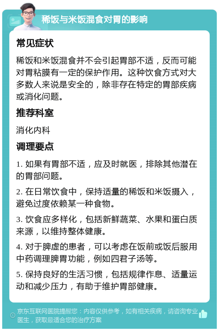 稀饭与米饭混食对胃的影响 常见症状 稀饭和米饭混食并不会引起胃部不适，反而可能对胃粘膜有一定的保护作用。这种饮食方式对大多数人来说是安全的，除非存在特定的胃部疾病或消化问题。 推荐科室 消化内科 调理要点 1. 如果有胃部不适，应及时就医，排除其他潜在的胃部问题。 2. 在日常饮食中，保持适量的稀饭和米饭摄入，避免过度依赖某一种食物。 3. 饮食应多样化，包括新鲜蔬菜、水果和蛋白质来源，以维持整体健康。 4. 对于脾虚的患者，可以考虑在饭前或饭后服用中药调理脾胃功能，例如四君子汤等。 5. 保持良好的生活习惯，包括规律作息、适量运动和减少压力，有助于维护胃部健康。