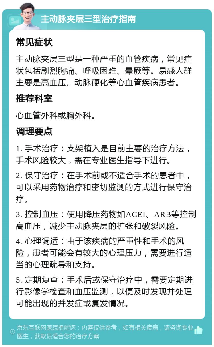 主动脉夹层三型治疗指南 常见症状 主动脉夹层三型是一种严重的血管疾病，常见症状包括剧烈胸痛、呼吸困难、晕厥等。易感人群主要是高血压、动脉硬化等心血管疾病患者。 推荐科室 心血管外科或胸外科。 调理要点 1. 手术治疗：支架植入是目前主要的治疗方法，手术风险较大，需在专业医生指导下进行。 2. 保守治疗：在手术前或不适合手术的患者中，可以采用药物治疗和密切监测的方式进行保守治疗。 3. 控制血压：使用降压药物如ACEI、ARB等控制高血压，减少主动脉夹层的扩张和破裂风险。 4. 心理调适：由于该疾病的严重性和手术的风险，患者可能会有较大的心理压力，需要进行适当的心理疏导和支持。 5. 定期复查：手术后或保守治疗中，需要定期进行影像学检查和血压监测，以便及时发现并处理可能出现的并发症或复发情况。