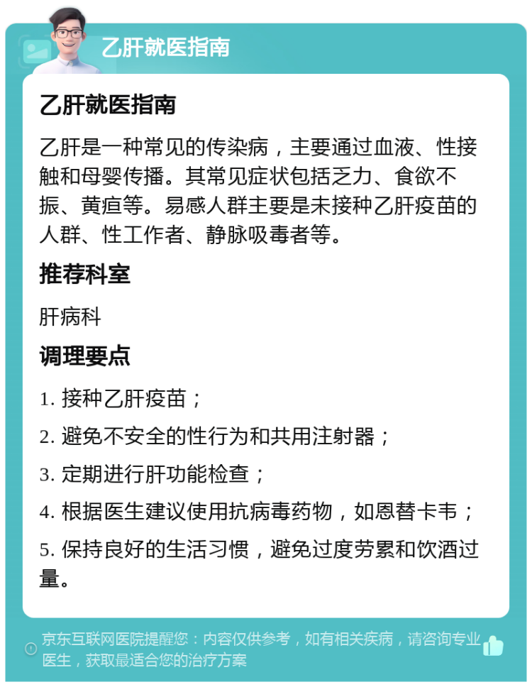 乙肝就医指南 乙肝就医指南 乙肝是一种常见的传染病，主要通过血液、性接触和母婴传播。其常见症状包括乏力、食欲不振、黄疸等。易感人群主要是未接种乙肝疫苗的人群、性工作者、静脉吸毒者等。 推荐科室 肝病科 调理要点 1. 接种乙肝疫苗； 2. 避免不安全的性行为和共用注射器； 3. 定期进行肝功能检查； 4. 根据医生建议使用抗病毒药物，如恩替卡韦； 5. 保持良好的生活习惯，避免过度劳累和饮酒过量。