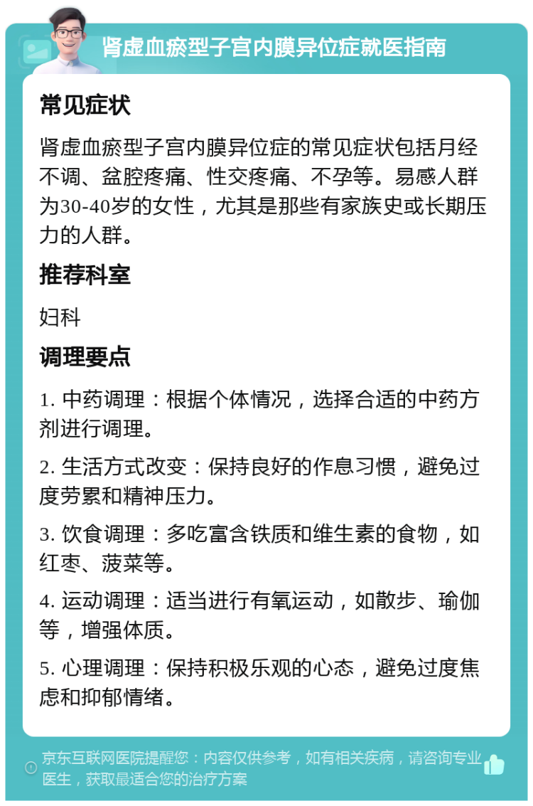 肾虚血瘀型子宫内膜异位症就医指南 常见症状 肾虚血瘀型子宫内膜异位症的常见症状包括月经不调、盆腔疼痛、性交疼痛、不孕等。易感人群为30-40岁的女性，尤其是那些有家族史或长期压力的人群。 推荐科室 妇科 调理要点 1. 中药调理：根据个体情况，选择合适的中药方剂进行调理。 2. 生活方式改变：保持良好的作息习惯，避免过度劳累和精神压力。 3. 饮食调理：多吃富含铁质和维生素的食物，如红枣、菠菜等。 4. 运动调理：适当进行有氧运动，如散步、瑜伽等，增强体质。 5. 心理调理：保持积极乐观的心态，避免过度焦虑和抑郁情绪。