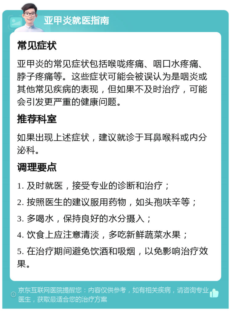 亚甲炎就医指南 常见症状 亚甲炎的常见症状包括喉咙疼痛、咽口水疼痛、脖子疼痛等。这些症状可能会被误认为是咽炎或其他常见疾病的表现，但如果不及时治疗，可能会引发更严重的健康问题。 推荐科室 如果出现上述症状，建议就诊于耳鼻喉科或内分泌科。 调理要点 1. 及时就医，接受专业的诊断和治疗； 2. 按照医生的建议服用药物，如头孢呋辛等； 3. 多喝水，保持良好的水分摄入； 4. 饮食上应注意清淡，多吃新鲜蔬菜水果； 5. 在治疗期间避免饮酒和吸烟，以免影响治疗效果。