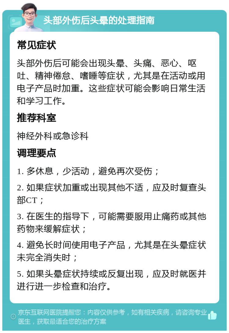 头部外伤后头晕的处理指南 常见症状 头部外伤后可能会出现头晕、头痛、恶心、呕吐、精神倦怠、嗜睡等症状，尤其是在活动或用电子产品时加重。这些症状可能会影响日常生活和学习工作。 推荐科室 神经外科或急诊科 调理要点 1. 多休息，少活动，避免再次受伤； 2. 如果症状加重或出现其他不适，应及时复查头部CT； 3. 在医生的指导下，可能需要服用止痛药或其他药物来缓解症状； 4. 避免长时间使用电子产品，尤其是在头晕症状未完全消失时； 5. 如果头晕症状持续或反复出现，应及时就医并进行进一步检查和治疗。