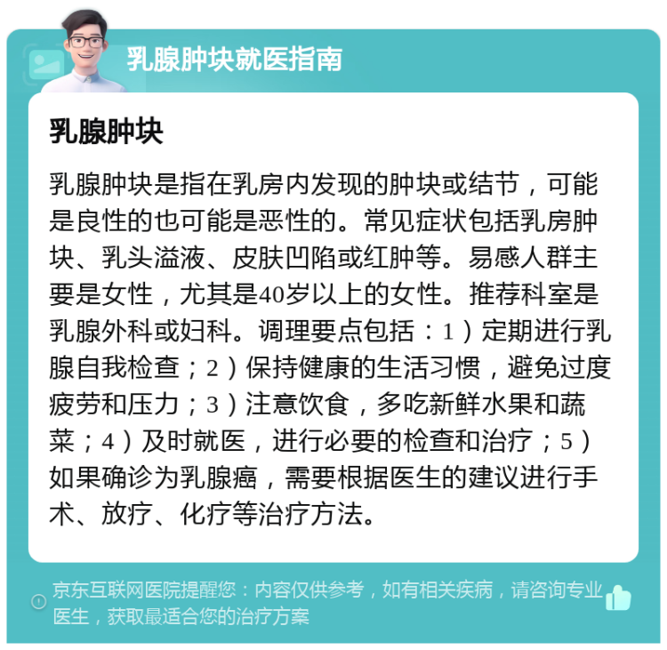 乳腺肿块就医指南 乳腺肿块 乳腺肿块是指在乳房内发现的肿块或结节，可能是良性的也可能是恶性的。常见症状包括乳房肿块、乳头溢液、皮肤凹陷或红肿等。易感人群主要是女性，尤其是40岁以上的女性。推荐科室是乳腺外科或妇科。调理要点包括：1）定期进行乳腺自我检查；2）保持健康的生活习惯，避免过度疲劳和压力；3）注意饮食，多吃新鲜水果和蔬菜；4）及时就医，进行必要的检查和治疗；5）如果确诊为乳腺癌，需要根据医生的建议进行手术、放疗、化疗等治疗方法。