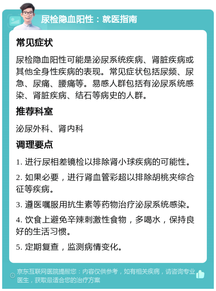 尿检隐血阳性：就医指南 常见症状 尿检隐血阳性可能是泌尿系统疾病、肾脏疾病或其他全身性疾病的表现。常见症状包括尿频、尿急、尿痛、腰痛等。易感人群包括有泌尿系统感染、肾脏疾病、结石等病史的人群。 推荐科室 泌尿外科、肾内科 调理要点 1. 进行尿相差镜检以排除肾小球疾病的可能性。 2. 如果必要，进行肾血管彩超以排除胡桃夹综合征等疾病。 3. 遵医嘱服用抗生素等药物治疗泌尿系统感染。 4. 饮食上避免辛辣刺激性食物，多喝水，保持良好的生活习惯。 5. 定期复查，监测病情变化。