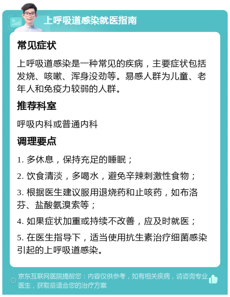 上呼吸道感染就医指南 常见症状 上呼吸道感染是一种常见的疾病，主要症状包括发烧、咳嗽、浑身没劲等。易感人群为儿童、老年人和免疫力较弱的人群。 推荐科室 呼吸内科或普通内科 调理要点 1. 多休息，保持充足的睡眠； 2. 饮食清淡，多喝水，避免辛辣刺激性食物； 3. 根据医生建议服用退烧药和止咳药，如布洛芬、盐酸氨溴索等； 4. 如果症状加重或持续不改善，应及时就医； 5. 在医生指导下，适当使用抗生素治疗细菌感染引起的上呼吸道感染。