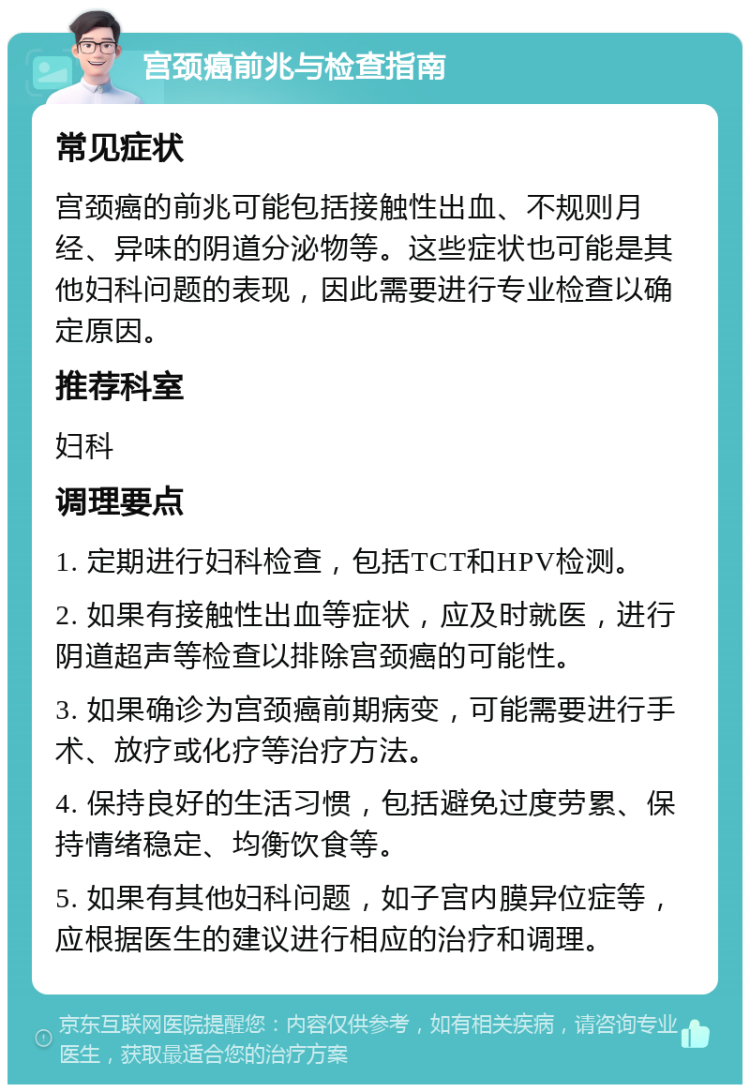 宫颈癌前兆与检查指南 常见症状 宫颈癌的前兆可能包括接触性出血、不规则月经、异味的阴道分泌物等。这些症状也可能是其他妇科问题的表现，因此需要进行专业检查以确定原因。 推荐科室 妇科 调理要点 1. 定期进行妇科检查，包括TCT和HPV检测。 2. 如果有接触性出血等症状，应及时就医，进行阴道超声等检查以排除宫颈癌的可能性。 3. 如果确诊为宫颈癌前期病变，可能需要进行手术、放疗或化疗等治疗方法。 4. 保持良好的生活习惯，包括避免过度劳累、保持情绪稳定、均衡饮食等。 5. 如果有其他妇科问题，如子宫内膜异位症等，应根据医生的建议进行相应的治疗和调理。