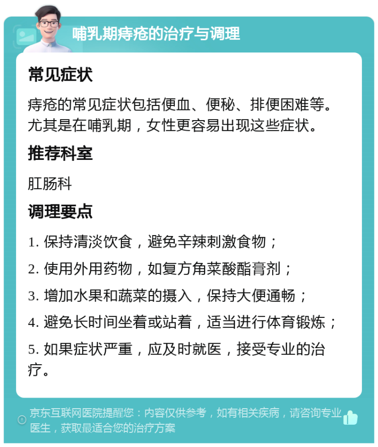 哺乳期痔疮的治疗与调理 常见症状 痔疮的常见症状包括便血、便秘、排便困难等。尤其是在哺乳期，女性更容易出现这些症状。 推荐科室 肛肠科 调理要点 1. 保持清淡饮食，避免辛辣刺激食物； 2. 使用外用药物，如复方角菜酸酯膏剂； 3. 增加水果和蔬菜的摄入，保持大便通畅； 4. 避免长时间坐着或站着，适当进行体育锻炼； 5. 如果症状严重，应及时就医，接受专业的治疗。