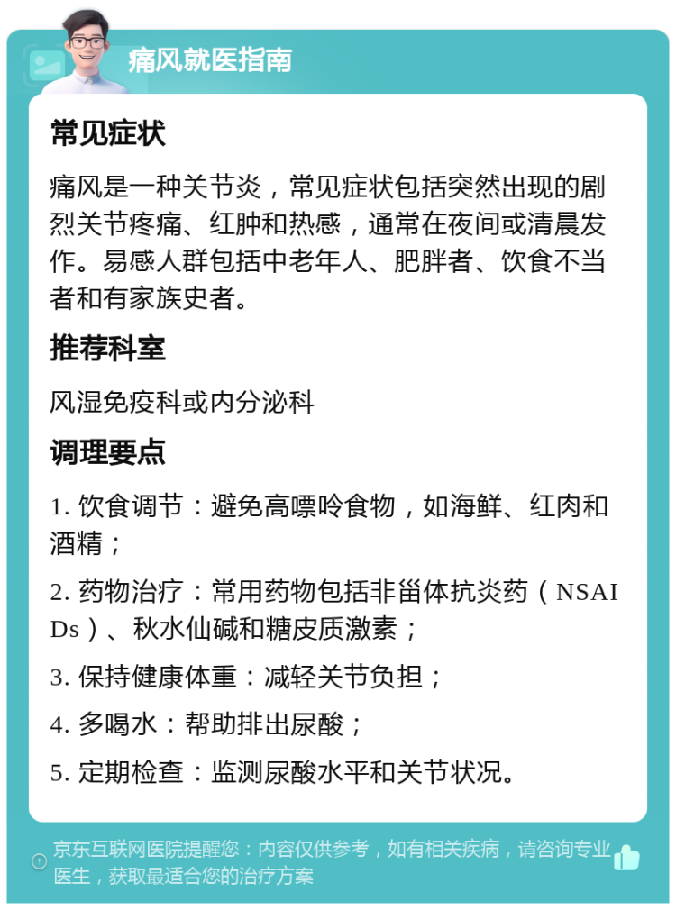 痛风就医指南 常见症状 痛风是一种关节炎，常见症状包括突然出现的剧烈关节疼痛、红肿和热感，通常在夜间或清晨发作。易感人群包括中老年人、肥胖者、饮食不当者和有家族史者。 推荐科室 风湿免疫科或内分泌科 调理要点 1. 饮食调节：避免高嘌呤食物，如海鲜、红肉和酒精； 2. 药物治疗：常用药物包括非甾体抗炎药（NSAIDs）、秋水仙碱和糖皮质激素； 3. 保持健康体重：减轻关节负担； 4. 多喝水：帮助排出尿酸； 5. 定期检查：监测尿酸水平和关节状况。