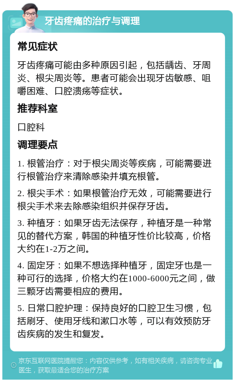 牙齿疼痛的治疗与调理 常见症状 牙齿疼痛可能由多种原因引起，包括龋齿、牙周炎、根尖周炎等。患者可能会出现牙齿敏感、咀嚼困难、口腔溃疡等症状。 推荐科室 口腔科 调理要点 1. 根管治疗：对于根尖周炎等疾病，可能需要进行根管治疗来清除感染并填充根管。 2. 根尖手术：如果根管治疗无效，可能需要进行根尖手术来去除感染组织并保存牙齿。 3. 种植牙：如果牙齿无法保存，种植牙是一种常见的替代方案，韩国的种植牙性价比较高，价格大约在1-2万之间。 4. 固定牙：如果不想选择种植牙，固定牙也是一种可行的选择，价格大约在1000-6000元之间，做三颗牙齿需要相应的费用。 5. 日常口腔护理：保持良好的口腔卫生习惯，包括刷牙、使用牙线和漱口水等，可以有效预防牙齿疾病的发生和复发。