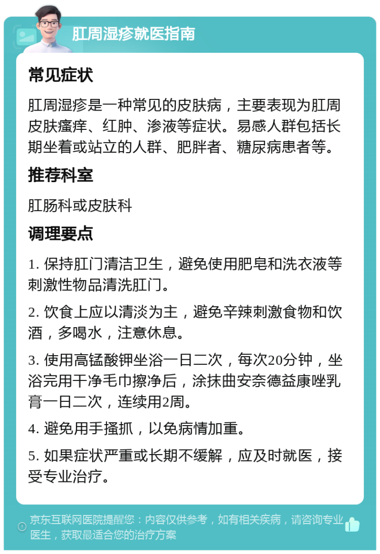 肛周湿疹就医指南 常见症状 肛周湿疹是一种常见的皮肤病，主要表现为肛周皮肤瘙痒、红肿、渗液等症状。易感人群包括长期坐着或站立的人群、肥胖者、糖尿病患者等。 推荐科室 肛肠科或皮肤科 调理要点 1. 保持肛门清洁卫生，避免使用肥皂和洗衣液等刺激性物品清洗肛门。 2. 饮食上应以清淡为主，避免辛辣刺激食物和饮酒，多喝水，注意休息。 3. 使用高锰酸钾坐浴一日二次，每次20分钟，坐浴完用干净毛巾擦净后，涂抹曲安奈德益康唑乳膏一日二次，连续用2周。 4. 避免用手搔抓，以免病情加重。 5. 如果症状严重或长期不缓解，应及时就医，接受专业治疗。