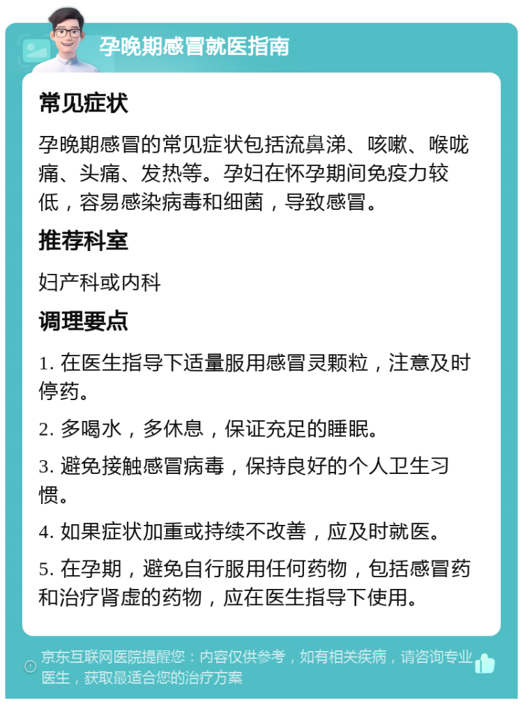 孕晚期感冒就医指南 常见症状 孕晚期感冒的常见症状包括流鼻涕、咳嗽、喉咙痛、头痛、发热等。孕妇在怀孕期间免疫力较低，容易感染病毒和细菌，导致感冒。 推荐科室 妇产科或内科 调理要点 1. 在医生指导下适量服用感冒灵颗粒，注意及时停药。 2. 多喝水，多休息，保证充足的睡眠。 3. 避免接触感冒病毒，保持良好的个人卫生习惯。 4. 如果症状加重或持续不改善，应及时就医。 5. 在孕期，避免自行服用任何药物，包括感冒药和治疗肾虚的药物，应在医生指导下使用。