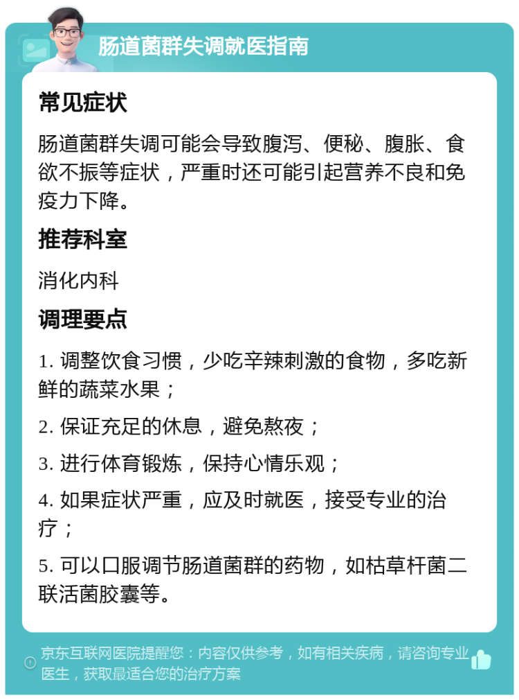 肠道菌群失调就医指南 常见症状 肠道菌群失调可能会导致腹泻、便秘、腹胀、食欲不振等症状，严重时还可能引起营养不良和免疫力下降。 推荐科室 消化内科 调理要点 1. 调整饮食习惯，少吃辛辣刺激的食物，多吃新鲜的蔬菜水果； 2. 保证充足的休息，避免熬夜； 3. 进行体育锻炼，保持心情乐观； 4. 如果症状严重，应及时就医，接受专业的治疗； 5. 可以口服调节肠道菌群的药物，如枯草杆菌二联活菌胶囊等。