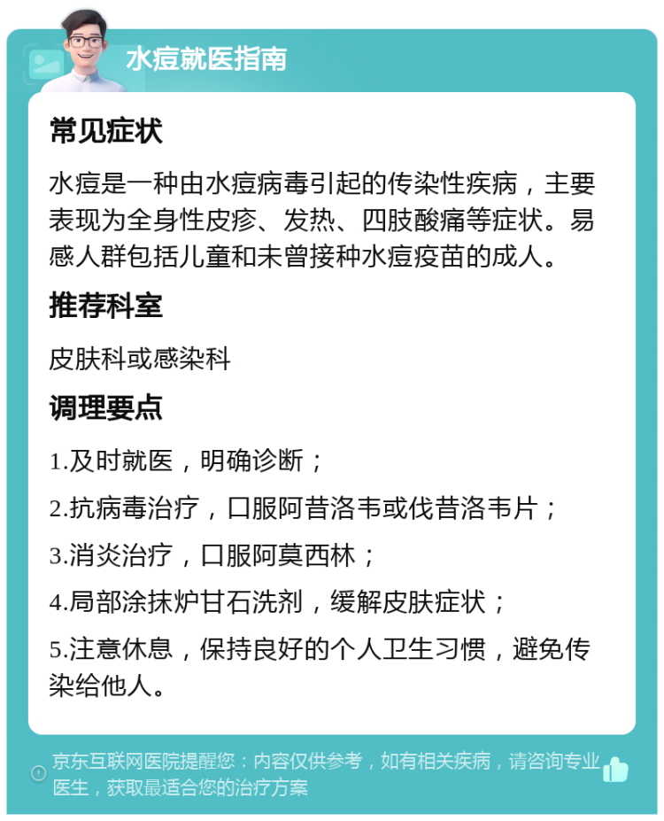 水痘就医指南 常见症状 水痘是一种由水痘病毒引起的传染性疾病，主要表现为全身性皮疹、发热、四肢酸痛等症状。易感人群包括儿童和未曾接种水痘疫苗的成人。 推荐科室 皮肤科或感染科 调理要点 1.及时就医，明确诊断； 2.抗病毒治疗，口服阿昔洛韦或伐昔洛韦片； 3.消炎治疗，口服阿莫西林； 4.局部涂抹炉甘石洗剂，缓解皮肤症状； 5.注意休息，保持良好的个人卫生习惯，避免传染给他人。