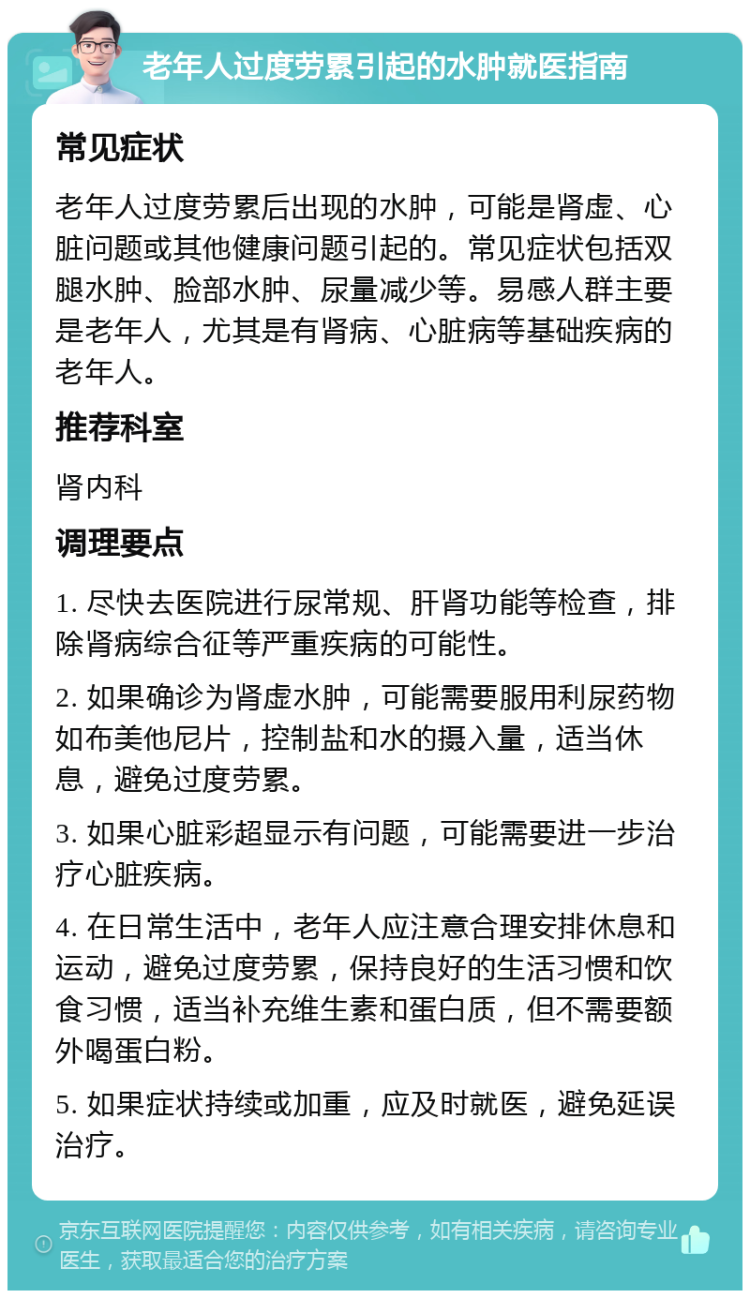 老年人过度劳累引起的水肿就医指南 常见症状 老年人过度劳累后出现的水肿，可能是肾虚、心脏问题或其他健康问题引起的。常见症状包括双腿水肿、脸部水肿、尿量减少等。易感人群主要是老年人，尤其是有肾病、心脏病等基础疾病的老年人。 推荐科室 肾内科 调理要点 1. 尽快去医院进行尿常规、肝肾功能等检查，排除肾病综合征等严重疾病的可能性。 2. 如果确诊为肾虚水肿，可能需要服用利尿药物如布美他尼片，控制盐和水的摄入量，适当休息，避免过度劳累。 3. 如果心脏彩超显示有问题，可能需要进一步治疗心脏疾病。 4. 在日常生活中，老年人应注意合理安排休息和运动，避免过度劳累，保持良好的生活习惯和饮食习惯，适当补充维生素和蛋白质，但不需要额外喝蛋白粉。 5. 如果症状持续或加重，应及时就医，避免延误治疗。