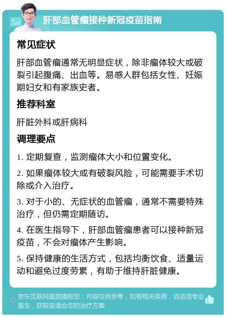 肝部血管瘤接种新冠疫苗指南 常见症状 肝部血管瘤通常无明显症状，除非瘤体较大或破裂引起腹痛、出血等。易感人群包括女性、妊娠期妇女和有家族史者。 推荐科室 肝脏外科或肝病科 调理要点 1. 定期复查，监测瘤体大小和位置变化。 2. 如果瘤体较大或有破裂风险，可能需要手术切除或介入治疗。 3. 对于小的、无症状的血管瘤，通常不需要特殊治疗，但仍需定期随访。 4. 在医生指导下，肝部血管瘤患者可以接种新冠疫苗，不会对瘤体产生影响。 5. 保持健康的生活方式，包括均衡饮食、适量运动和避免过度劳累，有助于维持肝脏健康。