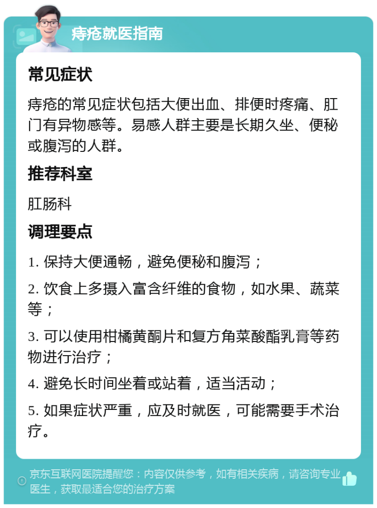 痔疮就医指南 常见症状 痔疮的常见症状包括大便出血、排便时疼痛、肛门有异物感等。易感人群主要是长期久坐、便秘或腹泻的人群。 推荐科室 肛肠科 调理要点 1. 保持大便通畅，避免便秘和腹泻； 2. 饮食上多摄入富含纤维的食物，如水果、蔬菜等； 3. 可以使用柑橘黄酮片和复方角菜酸酯乳膏等药物进行治疗； 4. 避免长时间坐着或站着，适当活动； 5. 如果症状严重，应及时就医，可能需要手术治疗。