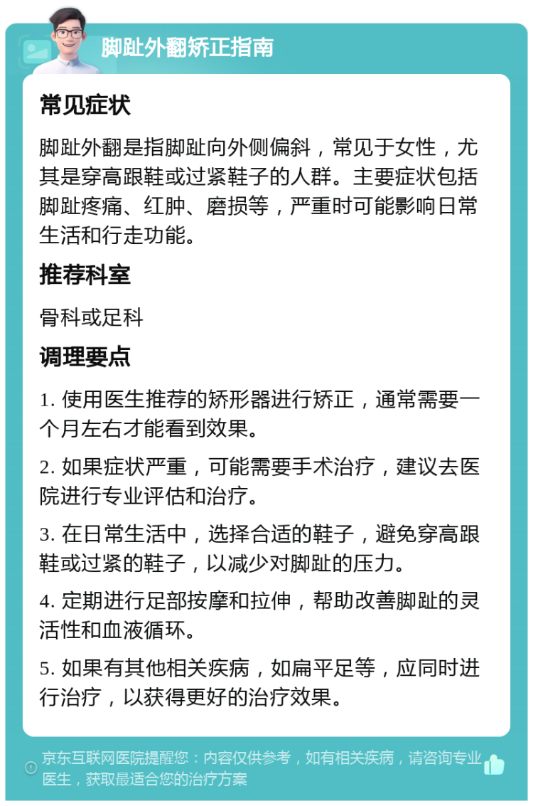 脚趾外翻矫正指南 常见症状 脚趾外翻是指脚趾向外侧偏斜，常见于女性，尤其是穿高跟鞋或过紧鞋子的人群。主要症状包括脚趾疼痛、红肿、磨损等，严重时可能影响日常生活和行走功能。 推荐科室 骨科或足科 调理要点 1. 使用医生推荐的矫形器进行矫正，通常需要一个月左右才能看到效果。 2. 如果症状严重，可能需要手术治疗，建议去医院进行专业评估和治疗。 3. 在日常生活中，选择合适的鞋子，避免穿高跟鞋或过紧的鞋子，以减少对脚趾的压力。 4. 定期进行足部按摩和拉伸，帮助改善脚趾的灵活性和血液循环。 5. 如果有其他相关疾病，如扁平足等，应同时进行治疗，以获得更好的治疗效果。