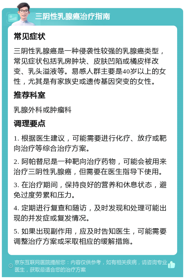 三阴性乳腺癌治疗指南 常见症状 三阴性乳腺癌是一种侵袭性较强的乳腺癌类型，常见症状包括乳房肿块、皮肤凹陷或橘皮样改变、乳头溢液等。易感人群主要是40岁以上的女性，尤其是有家族史或遗传基因突变的女性。 推荐科室 乳腺外科或肿瘤科 调理要点 1. 根据医生建议，可能需要进行化疗、放疗或靶向治疗等综合治疗方案。 2. 阿帕替尼是一种靶向治疗药物，可能会被用来治疗三阴性乳腺癌，但需要在医生指导下使用。 3. 在治疗期间，保持良好的营养和休息状态，避免过度劳累和压力。 4. 定期进行复查和随访，及时发现和处理可能出现的并发症或复发情况。 5. 如果出现副作用，应及时告知医生，可能需要调整治疗方案或采取相应的缓解措施。