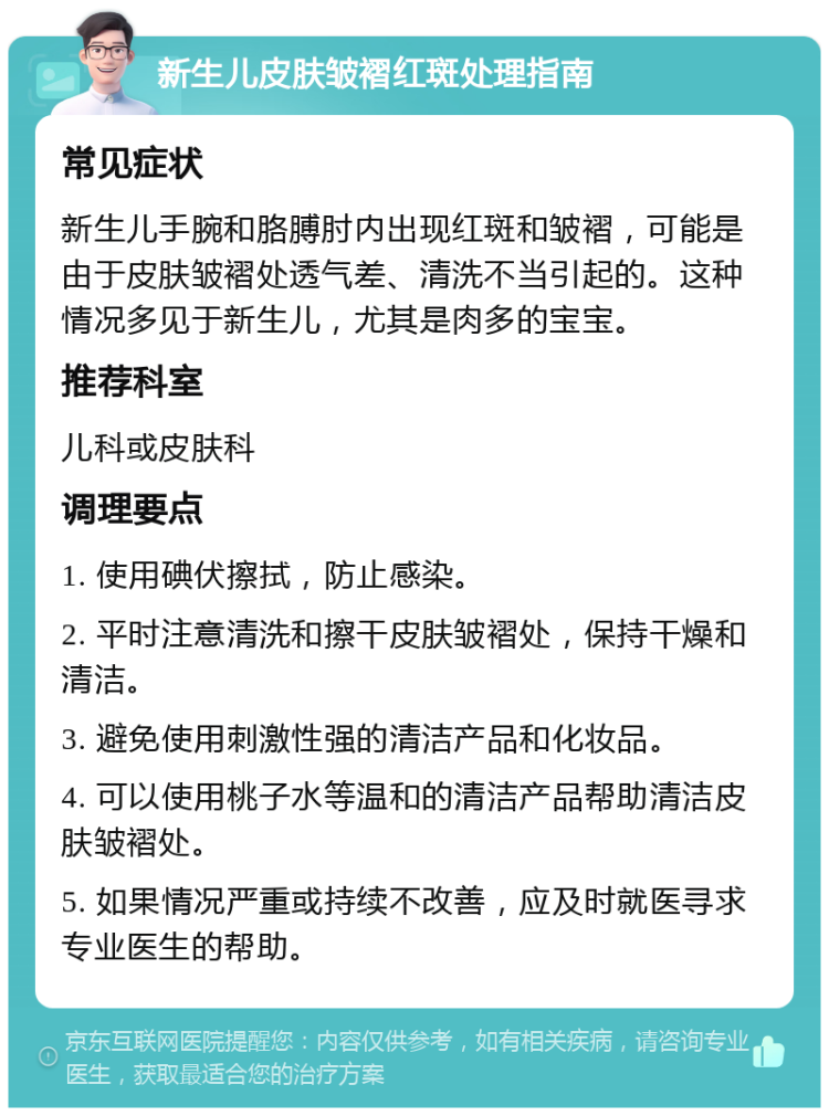 新生儿皮肤皱褶红斑处理指南 常见症状 新生儿手腕和胳膊肘内出现红斑和皱褶，可能是由于皮肤皱褶处透气差、清洗不当引起的。这种情况多见于新生儿，尤其是肉多的宝宝。 推荐科室 儿科或皮肤科 调理要点 1. 使用碘伏擦拭，防止感染。 2. 平时注意清洗和擦干皮肤皱褶处，保持干燥和清洁。 3. 避免使用刺激性强的清洁产品和化妆品。 4. 可以使用桃子水等温和的清洁产品帮助清洁皮肤皱褶处。 5. 如果情况严重或持续不改善，应及时就医寻求专业医生的帮助。