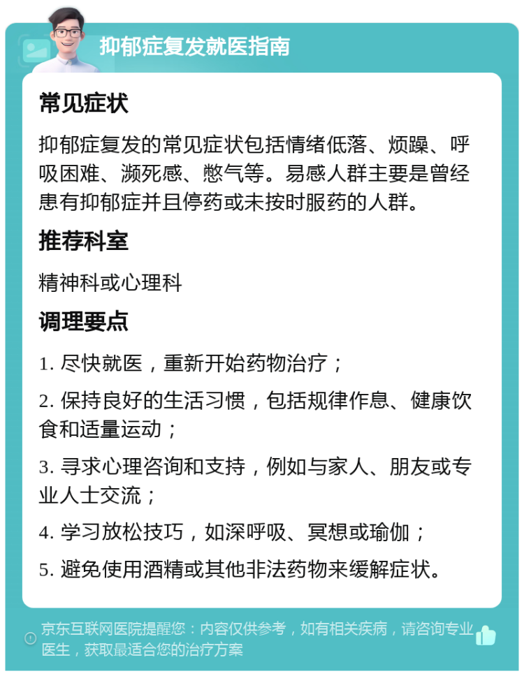 抑郁症复发就医指南 常见症状 抑郁症复发的常见症状包括情绪低落、烦躁、呼吸困难、濒死感、憋气等。易感人群主要是曾经患有抑郁症并且停药或未按时服药的人群。 推荐科室 精神科或心理科 调理要点 1. 尽快就医，重新开始药物治疗； 2. 保持良好的生活习惯，包括规律作息、健康饮食和适量运动； 3. 寻求心理咨询和支持，例如与家人、朋友或专业人士交流； 4. 学习放松技巧，如深呼吸、冥想或瑜伽； 5. 避免使用酒精或其他非法药物来缓解症状。