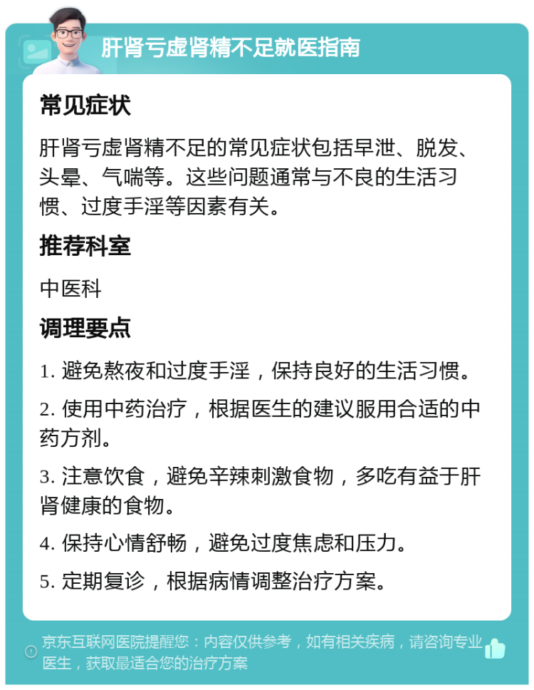 肝肾亏虚肾精不足就医指南 常见症状 肝肾亏虚肾精不足的常见症状包括早泄、脱发、头晕、气喘等。这些问题通常与不良的生活习惯、过度手淫等因素有关。 推荐科室 中医科 调理要点 1. 避免熬夜和过度手淫，保持良好的生活习惯。 2. 使用中药治疗，根据医生的建议服用合适的中药方剂。 3. 注意饮食，避免辛辣刺激食物，多吃有益于肝肾健康的食物。 4. 保持心情舒畅，避免过度焦虑和压力。 5. 定期复诊，根据病情调整治疗方案。