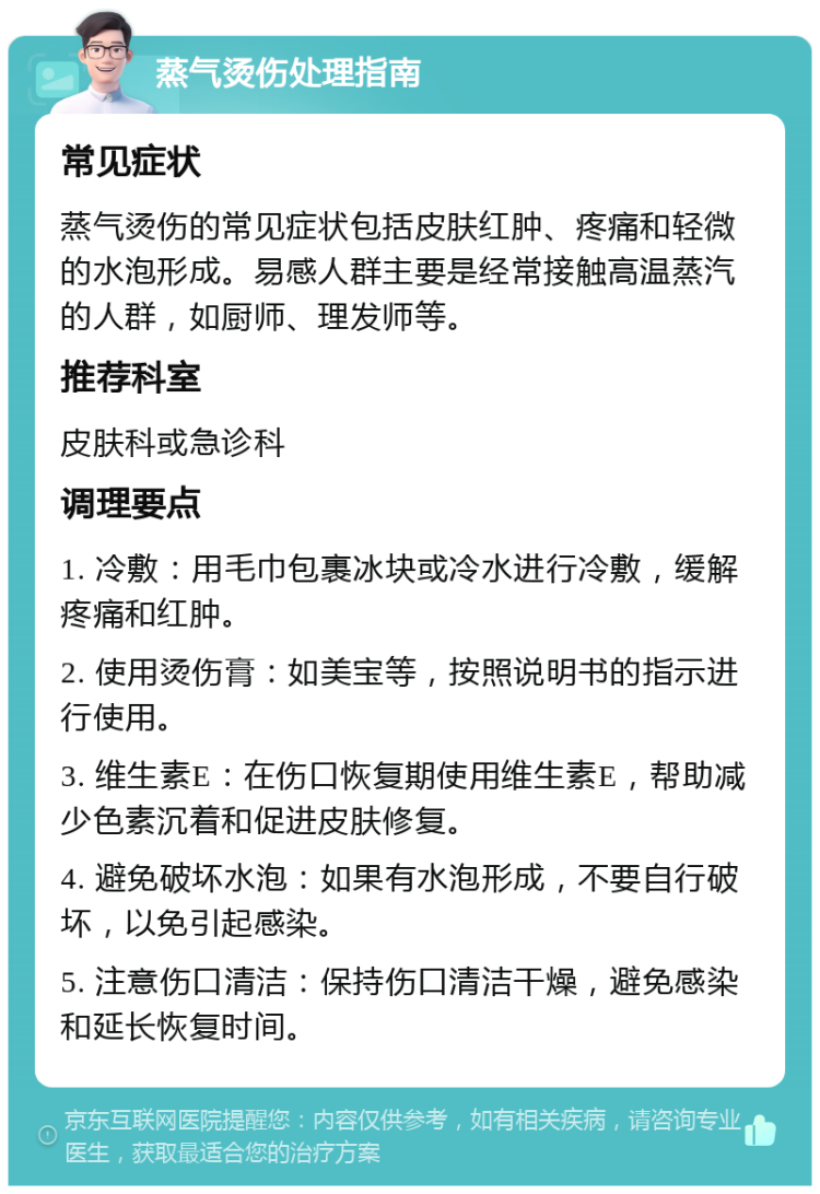 蒸气烫伤处理指南 常见症状 蒸气烫伤的常见症状包括皮肤红肿、疼痛和轻微的水泡形成。易感人群主要是经常接触高温蒸汽的人群，如厨师、理发师等。 推荐科室 皮肤科或急诊科 调理要点 1. 冷敷：用毛巾包裹冰块或冷水进行冷敷，缓解疼痛和红肿。 2. 使用烫伤膏：如美宝等，按照说明书的指示进行使用。 3. 维生素E：在伤口恢复期使用维生素E，帮助减少色素沉着和促进皮肤修复。 4. 避免破坏水泡：如果有水泡形成，不要自行破坏，以免引起感染。 5. 注意伤口清洁：保持伤口清洁干燥，避免感染和延长恢复时间。