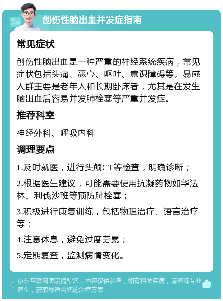 创伤性脑出血并发症指南 常见症状 创伤性脑出血是一种严重的神经系统疾病，常见症状包括头痛、恶心、呕吐、意识障碍等。易感人群主要是老年人和长期卧床者，尤其是在发生脑出血后容易并发肺栓塞等严重并发症。 推荐科室 神经外科、呼吸内科 调理要点 1.及时就医，进行头颅CT等检查，明确诊断； 2.根据医生建议，可能需要使用抗凝药物如华法林、利伐沙班等预防肺栓塞； 3.积极进行康复训练，包括物理治疗、语言治疗等； 4.注意休息，避免过度劳累； 5.定期复查，监测病情变化。