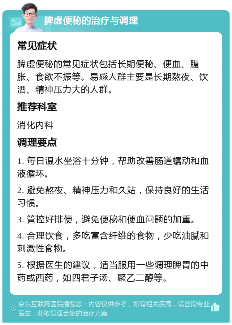 脾虚便秘的治疗与调理 常见症状 脾虚便秘的常见症状包括长期便秘、便血、腹胀、食欲不振等。易感人群主要是长期熬夜、饮酒、精神压力大的人群。 推荐科室 消化内科 调理要点 1. 每日温水坐浴十分钟，帮助改善肠道蠕动和血液循环。 2. 避免熬夜、精神压力和久站，保持良好的生活习惯。 3. 管控好排便，避免便秘和便血问题的加重。 4. 合理饮食，多吃富含纤维的食物，少吃油腻和刺激性食物。 5. 根据医生的建议，适当服用一些调理脾胃的中药或西药，如四君子汤、聚乙二醇等。