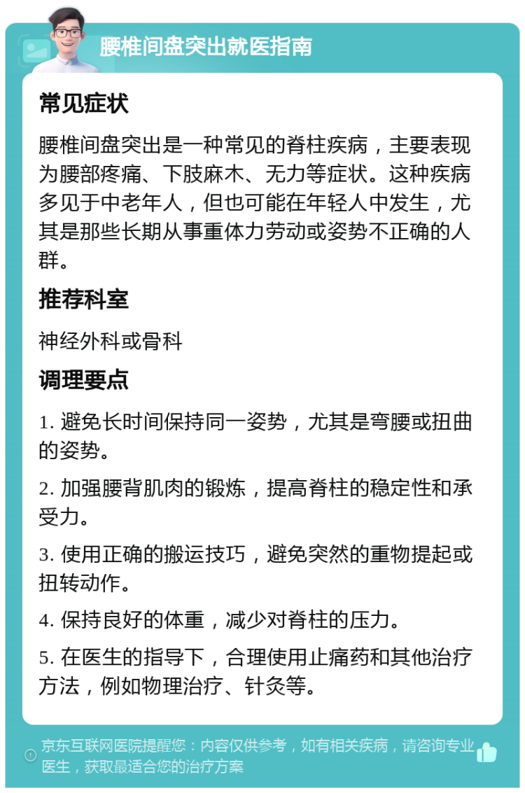 腰椎间盘突出就医指南 常见症状 腰椎间盘突出是一种常见的脊柱疾病，主要表现为腰部疼痛、下肢麻木、无力等症状。这种疾病多见于中老年人，但也可能在年轻人中发生，尤其是那些长期从事重体力劳动或姿势不正确的人群。 推荐科室 神经外科或骨科 调理要点 1. 避免长时间保持同一姿势，尤其是弯腰或扭曲的姿势。 2. 加强腰背肌肉的锻炼，提高脊柱的稳定性和承受力。 3. 使用正确的搬运技巧，避免突然的重物提起或扭转动作。 4. 保持良好的体重，减少对脊柱的压力。 5. 在医生的指导下，合理使用止痛药和其他治疗方法，例如物理治疗、针灸等。