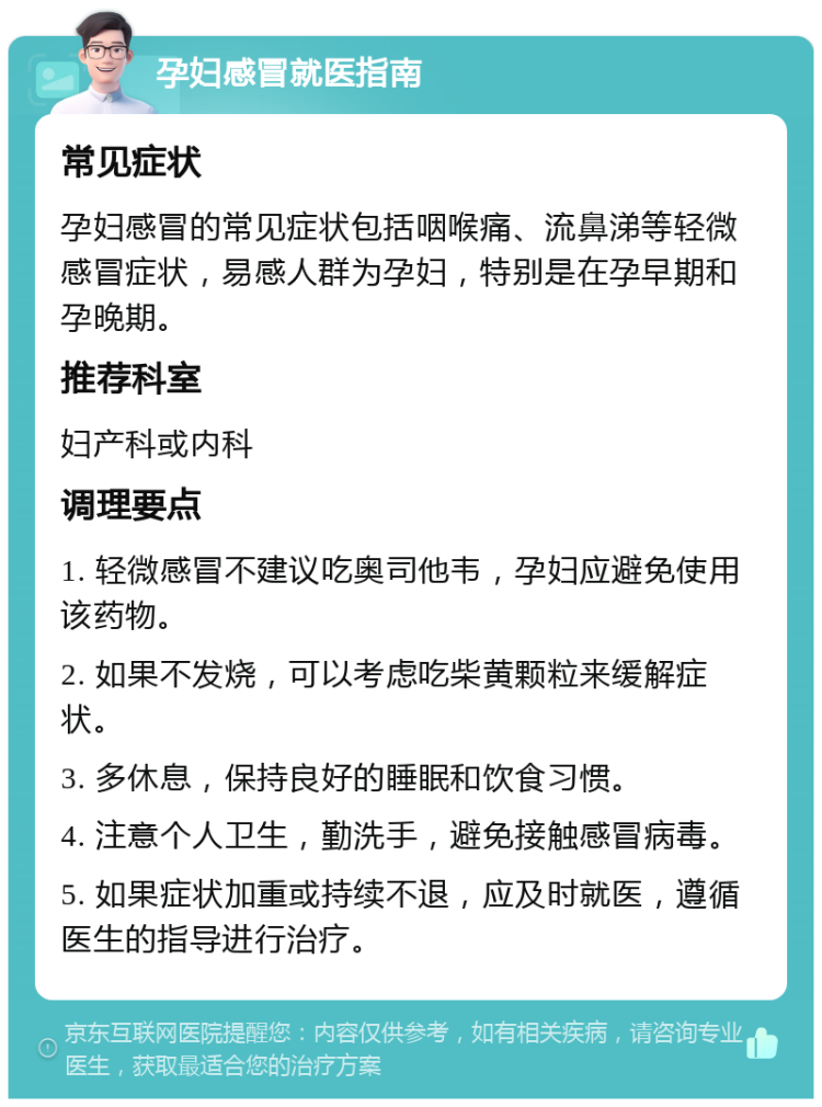 孕妇感冒就医指南 常见症状 孕妇感冒的常见症状包括咽喉痛、流鼻涕等轻微感冒症状，易感人群为孕妇，特别是在孕早期和孕晚期。 推荐科室 妇产科或内科 调理要点 1. 轻微感冒不建议吃奥司他韦，孕妇应避免使用该药物。 2. 如果不发烧，可以考虑吃柴黄颗粒来缓解症状。 3. 多休息，保持良好的睡眠和饮食习惯。 4. 注意个人卫生，勤洗手，避免接触感冒病毒。 5. 如果症状加重或持续不退，应及时就医，遵循医生的指导进行治疗。